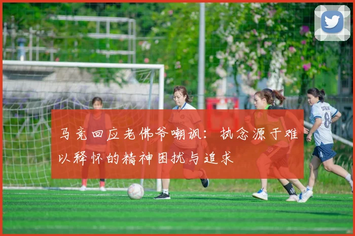 马竞回应老佛爷嘲讽：执念源于难以释怀的精神困扰与追求