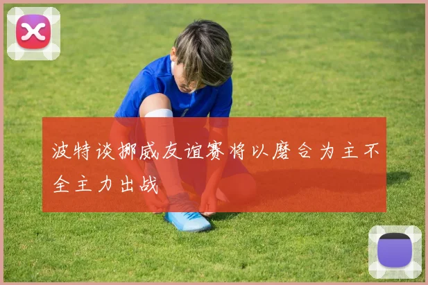 波特谈挪威友谊赛将以磨合为主不全主力出战