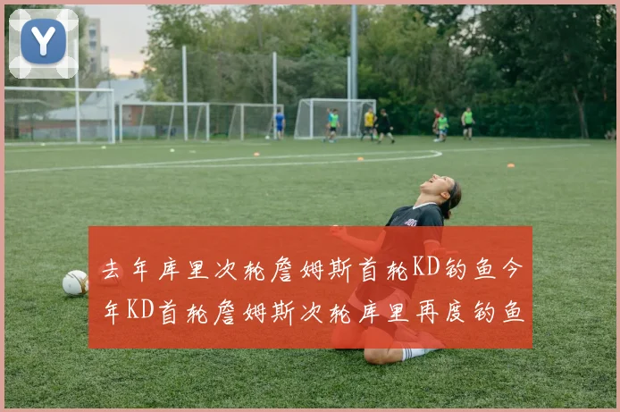 去年库里次轮詹姆斯首轮KD钓鱼今年KD首轮詹姆斯次轮库里再度钓鱼的奇妙对比