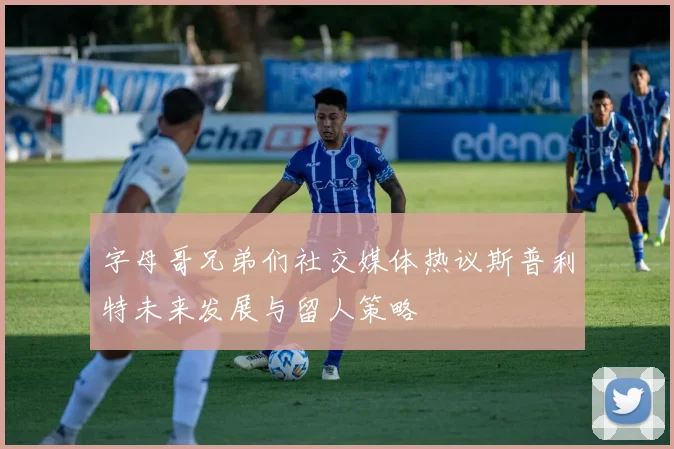 字母哥兄弟们社交媒体热议斯普利特未来发展与留人策略