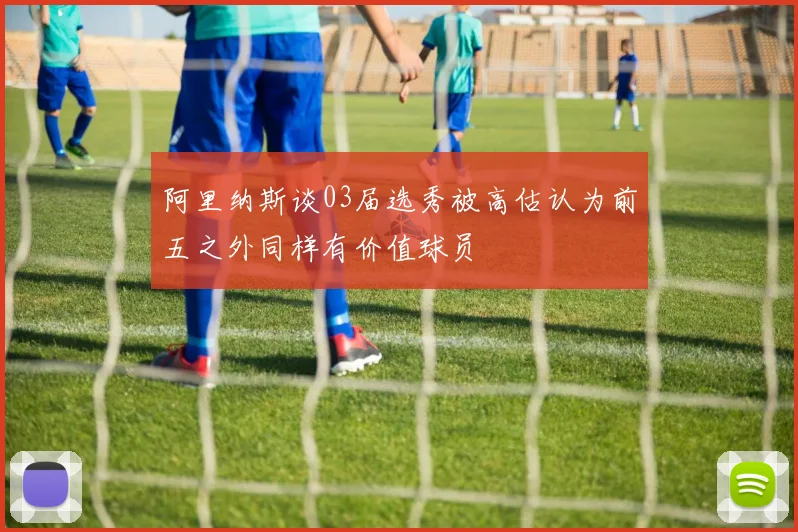 阿里纳斯谈03届选秀被高估认为前五之外同样有价值球员