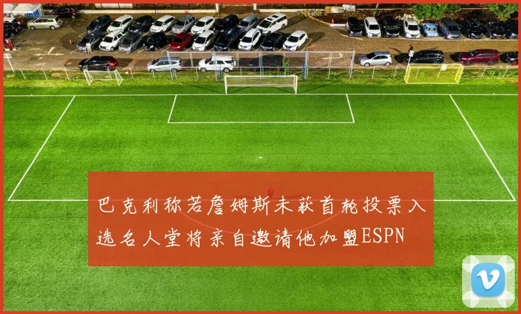 巴克利称若詹姆斯未获首轮投票入选名人堂将亲自邀请他加盟ESPN