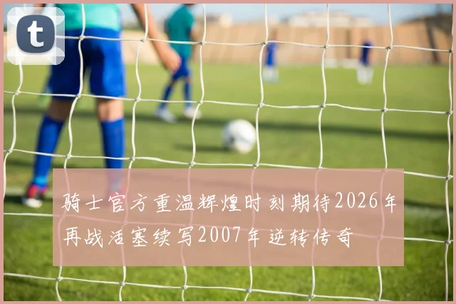 骑士官方重温辉煌时刻期待2026年再战活塞续写2007年逆转传奇