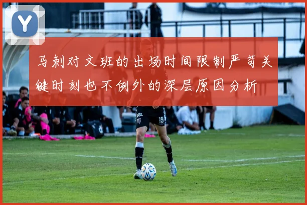马刺对文班的出场时间限制严苛关键时刻也不例外的深层原因分析
