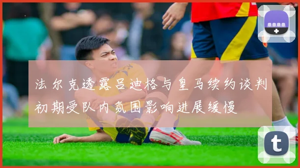 法尔克透露吕迪格与皇马续约谈判初期受队内氛围影响进展缓慢