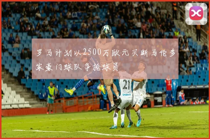罗马计划以2500万欧元买断马伦多家豪门球队争抢球员
