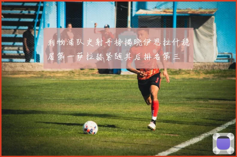 利物浦队史射手榜揭晓伊恩拉什稳居第一萨拉赫紧随其后排名第三