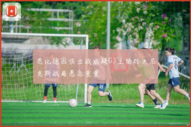 恩比德因伤出战成疑G3主场对决尼克斯战局悬念重重