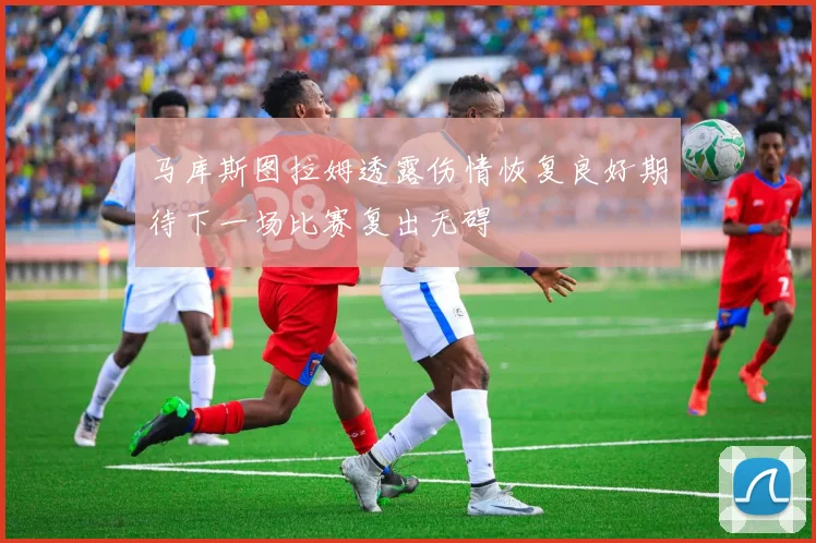 马库斯图拉姆透露伤情恢复良好期待下一场比赛复出无碍