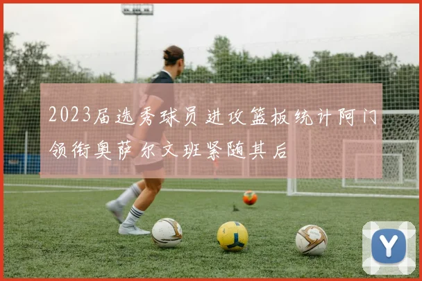 2023届选秀球员进攻篮板统计阿门领衔奥萨尔文班紧随其后