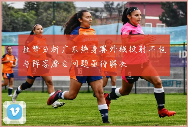 杜锋分析广东热身赛外线投射不佳与阵容磨合问题亟待解决